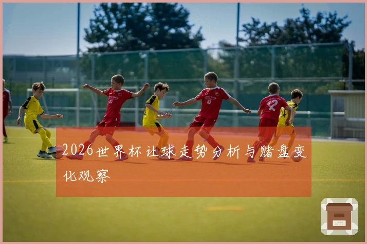 2026世界杯让球走势分析与赌盘变化观察
