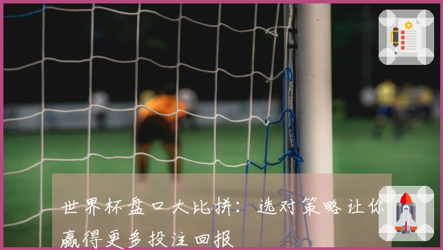世界杯盘口大比拼：选对策略让你赢得更多投注回报