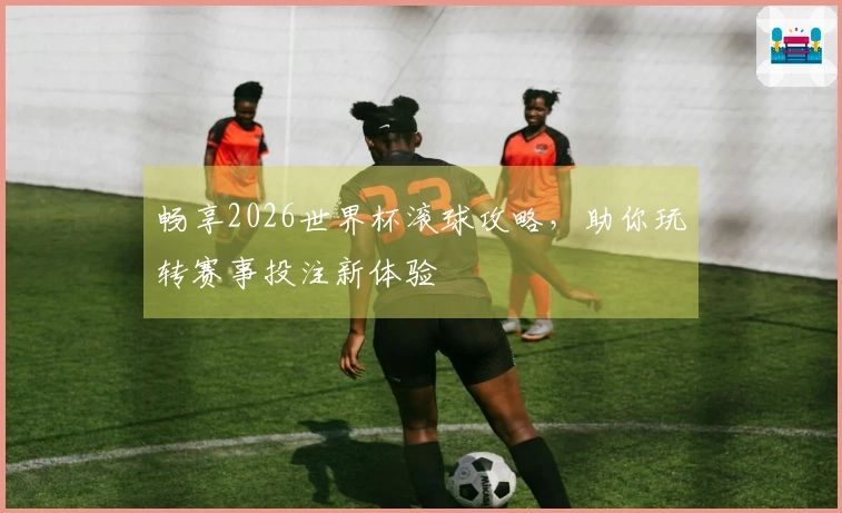 畅享2026世界杯滚球攻略，助你玩转赛事投注新体验