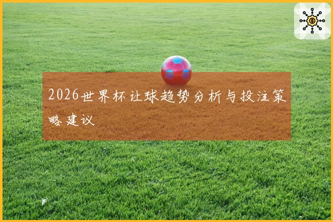 2026世界杯让球趋势分析与投注策略建议